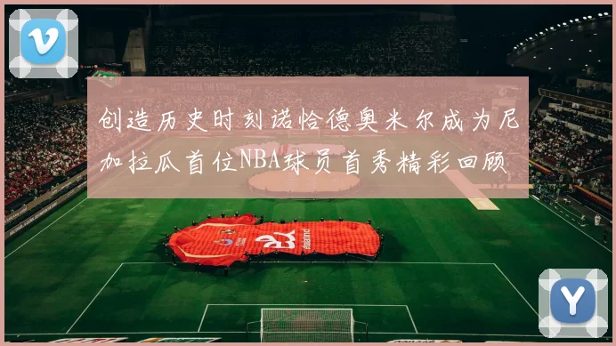 创造历史时刻诺恰德奥米尔成为尼加拉瓜首位NBA球员首秀精彩回顾