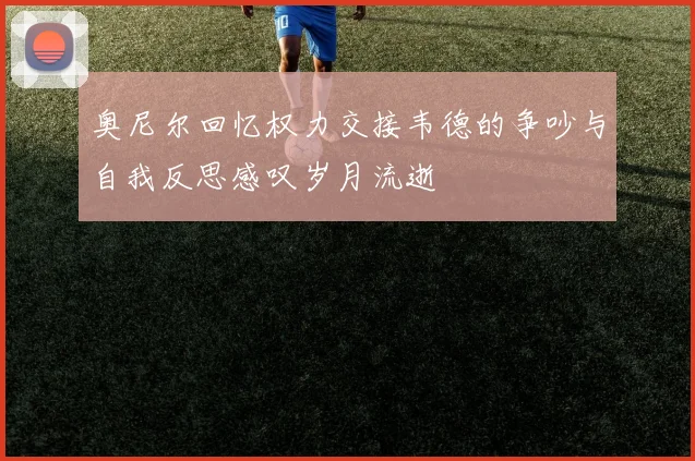 奥尼尔回忆权力交接韦德的争吵与自我反思感叹岁月流逝