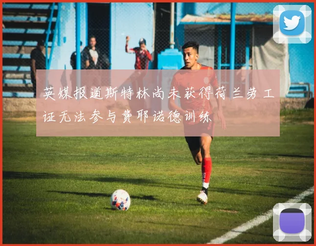 英媒报道斯特林尚未获得荷兰劳工证无法参与费耶诺德训练