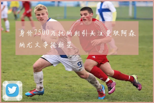 身价7500万托纳利引关注曼联阿森纳尤文争抢新星