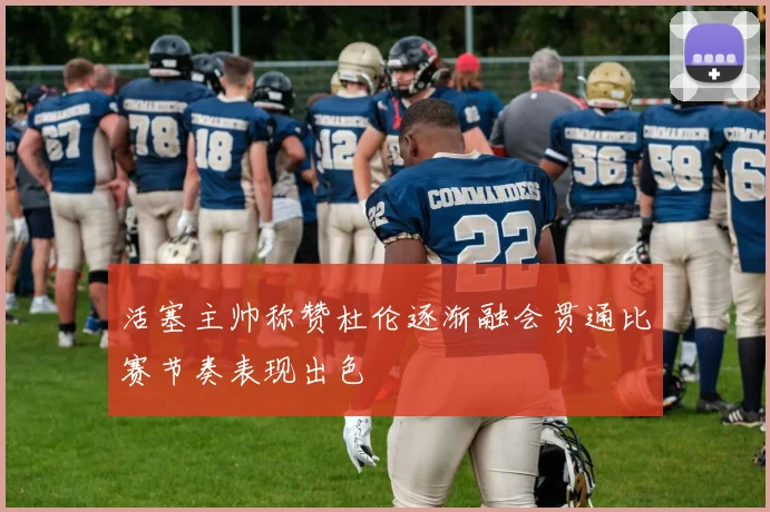 活塞主帅称赞杜伦逐渐融会贯通比赛节奏表现出色