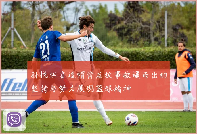 孙悦坦言追帽背后故事被逼而出的坚持与努力展现篮球精神