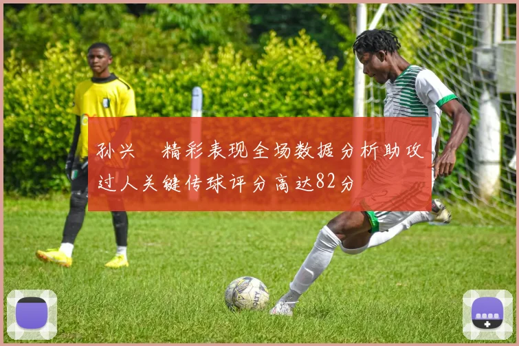 孙兴慜精彩表现全场数据分析助攻过人关键传球评分高达82分