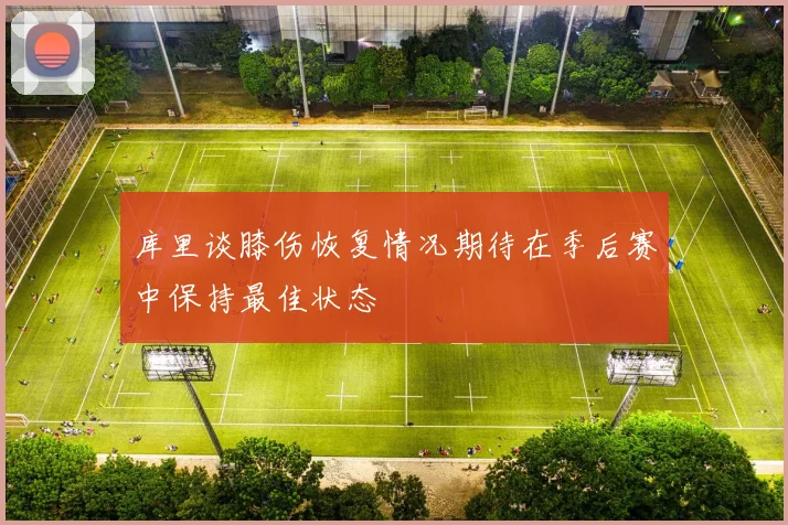 库里谈膝伤恢复情况期待在季后赛中保持最佳状态