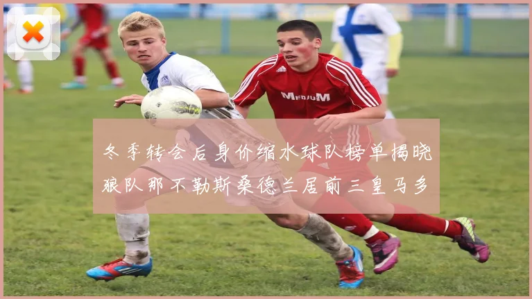 冬季转会后身价缩水球队榜单揭晓狼队那不勒斯桑德兰居前三皇马多特也在其中