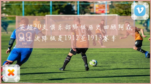 英超20支俱乐部降级历史回顾阿森纳上次降级是1912至1913赛季