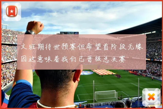 文班期待世预赛但希望首阶段无缘因这意味着我们已晋级总决赛
