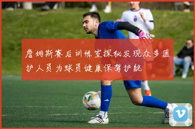 詹姆斯赛后训练室探秘发现众多医护人员为球员健康保驾护航