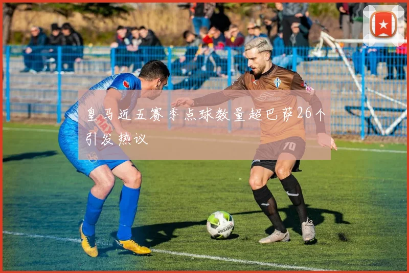 皇马近五赛季点球数量超巴萨26个引发热议