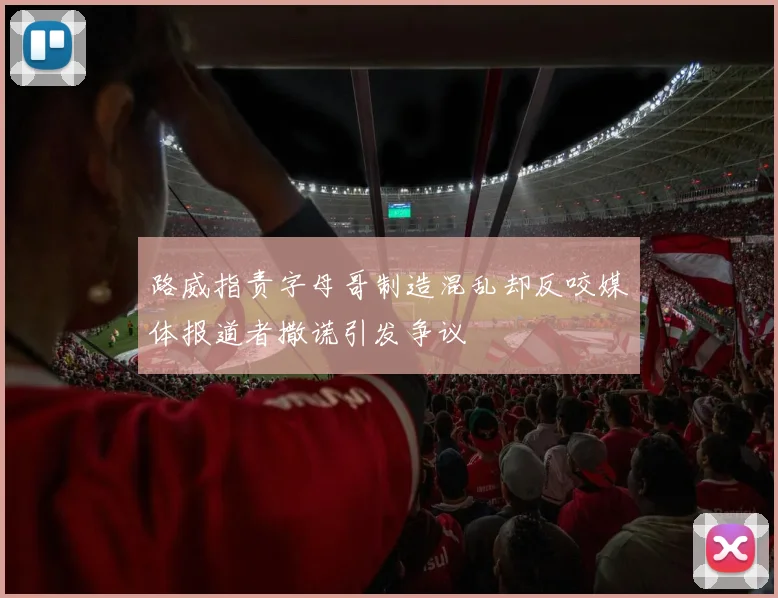 路威指责字母哥制造混乱却反咬媒体报道者撒谎引发争议