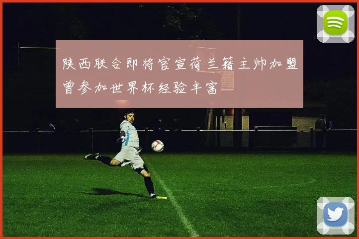 陕西联合即将官宣荷兰籍主帅加盟曾参加世界杯经验丰富