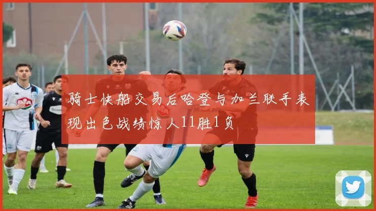 骑士快船交易后哈登与加兰联手表现出色战绩惊人11胜1负