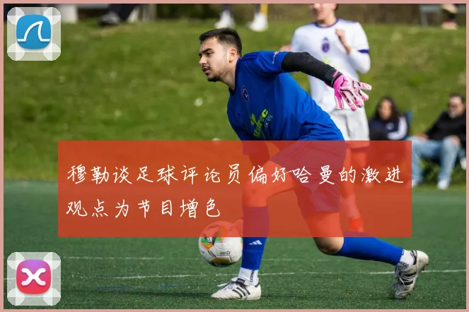 穆勒谈足球评论员偏好哈曼的激进观点为节目增色