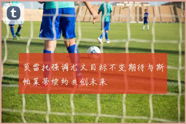 莫雷托强调尤文目标不变期待与斯帕莱蒂续约共创未来