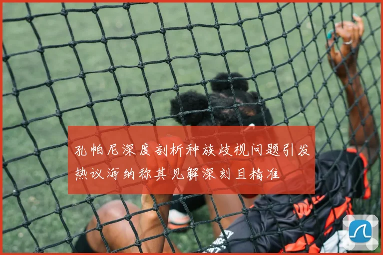 孔帕尼深度剖析种族歧视问题引发热议海纳称其见解深刻且精准